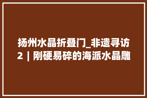 扬州水晶折叠门_非遗寻访2︱刚硬易碎的海派水晶雕刻若何才能真正传承