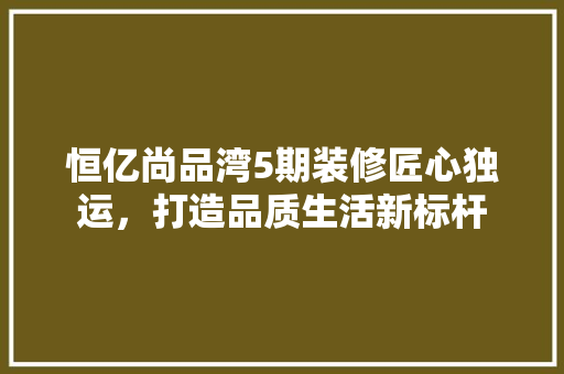 恒亿尚品湾5期装修匠心独运，打造品质生活新标杆