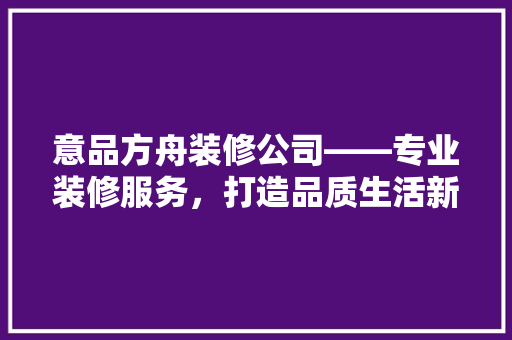 意品方舟装修公司——专业装修服务，打造品质生活新高度