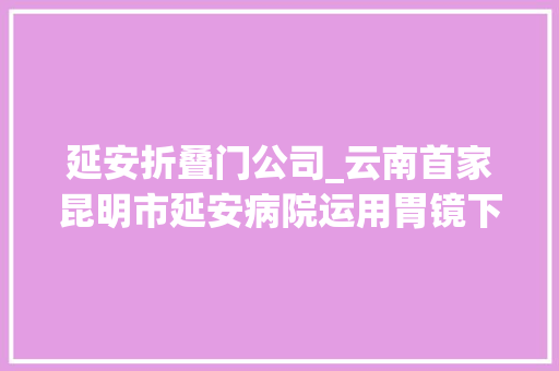 延安折叠门公司_云南首家昆明市延安病院运用胃镜下食管微量射频治疗胃食管反流病
