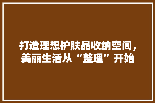 打造理想护肤品收纳空间，美丽生活从“整理”开始