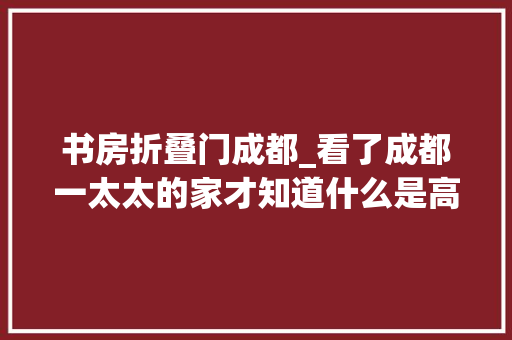 书房折叠门成都_看了成都一太太的家才知道什么是高质量生活一进门就很高级