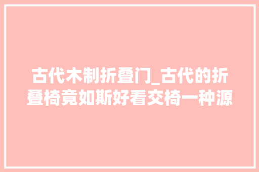 古代木制折叠门_古代的折叠椅竟如斯好看交椅一种源自中国坐具开山祖师的椅子