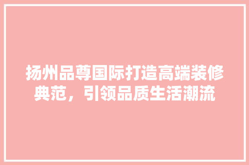 扬州品尊国际打造高端装修典范，引领品质生活潮流