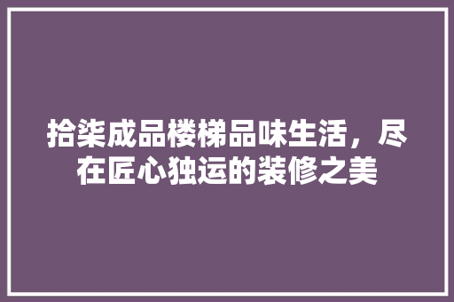拾柒成品楼梯品味生活，尽在匠心独运的装修之美