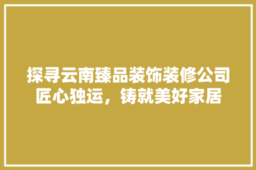 探寻云南臻品装饰装修公司匠心独运，铸就美好家居