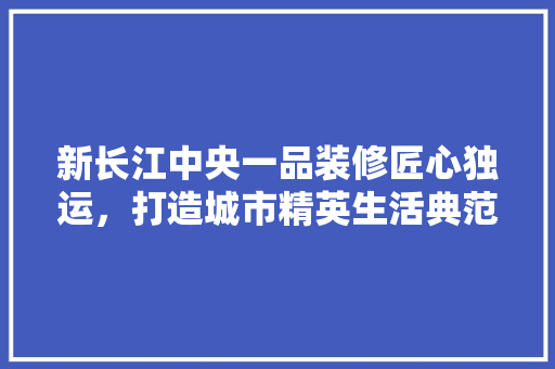 新长江中央一品装修匠心独运，打造城市精英生活典范
