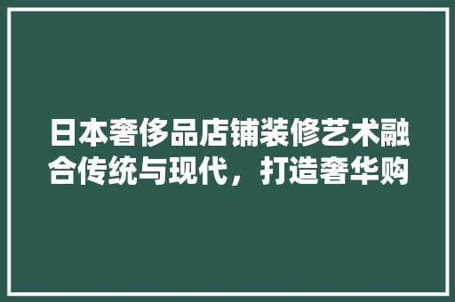 日本奢侈品店铺装修艺术融合传统与现代，打造奢华购物体验