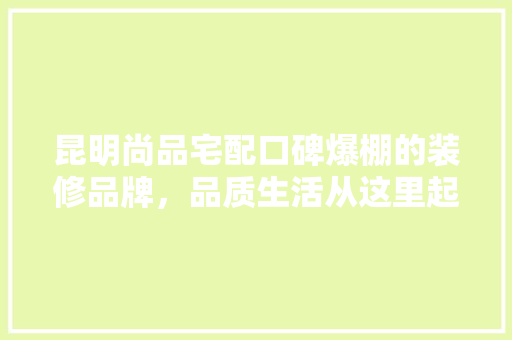 昆明尚品宅配口碑爆棚的装修品牌，品质生活从这里起航