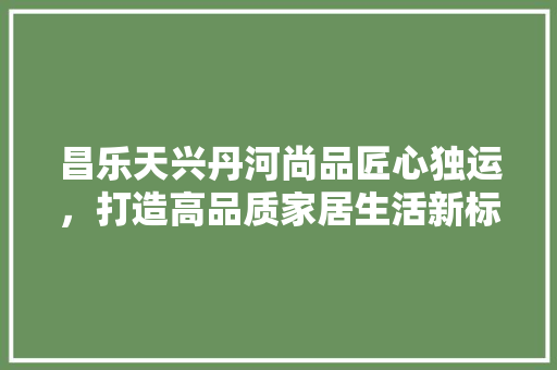 昌乐天兴丹河尚品匠心独运，打造高品质家居生活新标杆