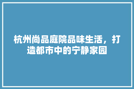 杭州尚品庭院品味生活，打造都市中的宁静家园