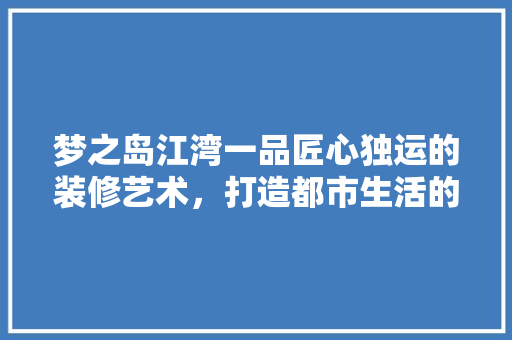 梦之岛江湾一品匠心独运的装修艺术，打造都市生活的理想家园