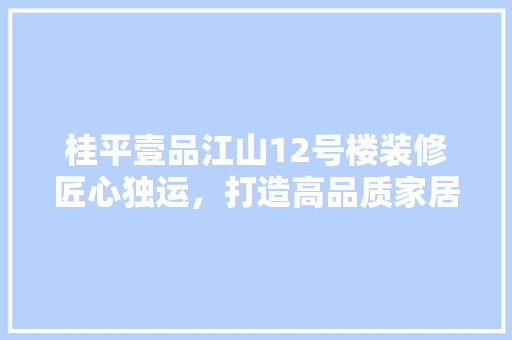 桂平壹品江山12号楼装修匠心独运，打造高品质家居生活
