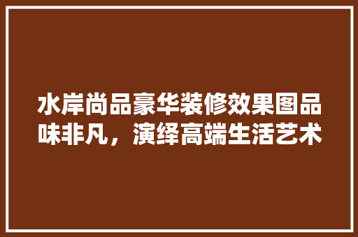 水岸尚品豪华装修效果图品味非凡，演绎高端生活艺术
