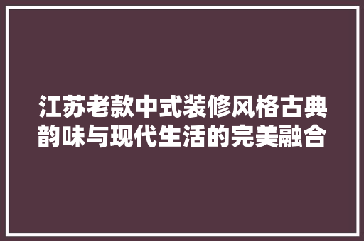 江苏老款中式装修风格古典韵味与现代生活的完美融合