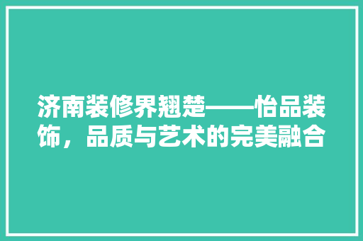 济南装修界翘楚——怡品装饰，品质与艺术的完美融合