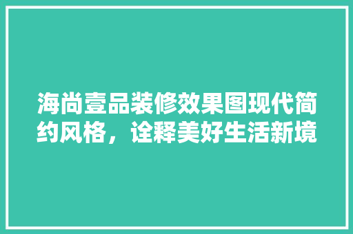 海尚壹品装修效果图现代简约风格，诠释美好生活新境界