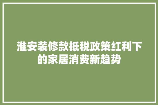 淮安装修款抵税政策红利下的家居消费新趋势