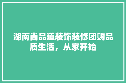 湖南尚品道装饰装修团购品质生活，从家开始