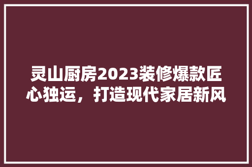 灵山厨房2023装修爆款匠心独运，打造现代家居新风尚