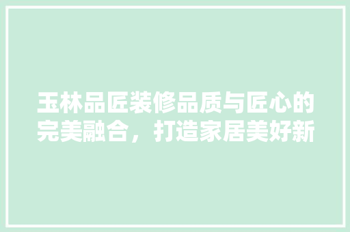 玉林品匠装修品质与匠心的完美融合，打造家居美好新生活