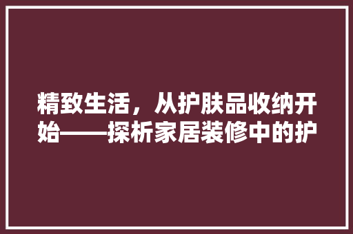 精致生活，从护肤品收纳开始——探析家居装修中的护肤品收纳设计艺术