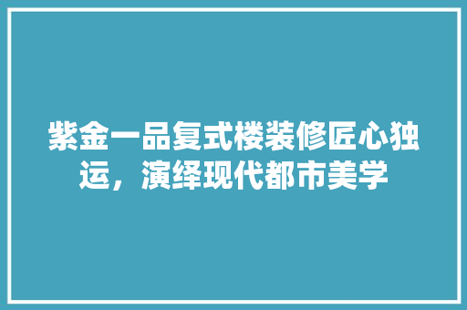 紫金一品复式楼装修匠心独运，演绎现代都市美学