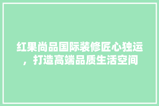 红果尚品国际装修匠心独运，打造高端品质生活空间