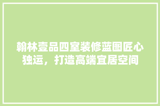 翰林壹品四室装修蓝图匠心独运，打造高端宜居空间