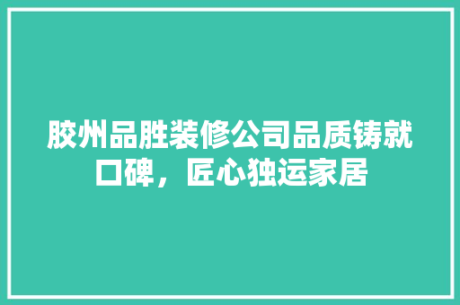 胶州品胜装修公司品质铸就口碑，匠心独运家居