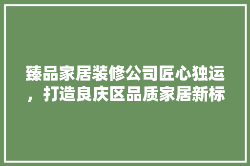臻品家居装修公司匠心独运，打造良庆区品质家居新标杆