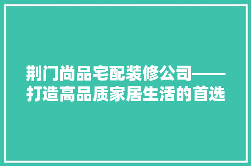 荆门尚品宅配装修公司——打造高品质家居生活的首选