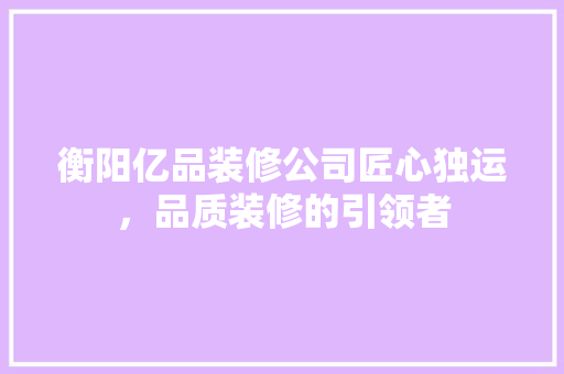 衡阳亿品装修公司匠心独运，品质装修的引领者