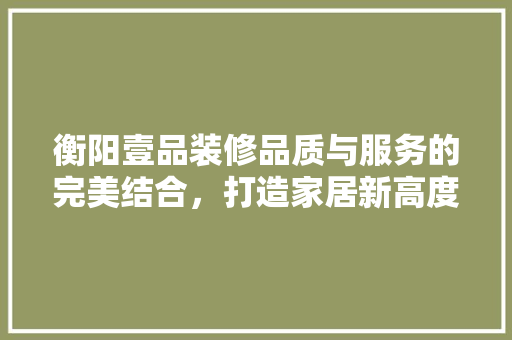 衡阳壹品装修品质与服务的完美结合，打造家居新高度