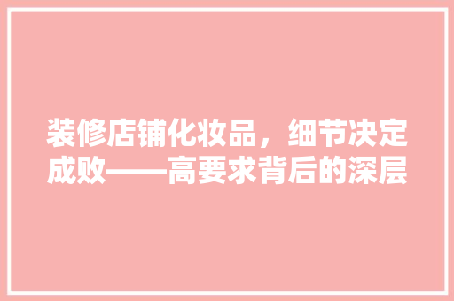 装修店铺化妆品，细节决定成败——高要求背后的深层次考量