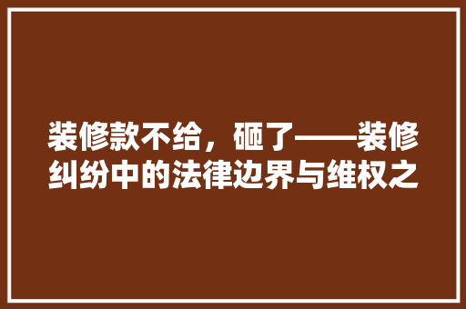 装修款不给，砸了——装修纠纷中的法律边界与维权之路
