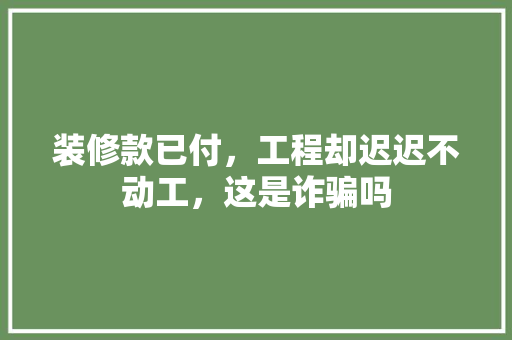 装修款已付，工程却迟迟不动工，这是诈骗吗
