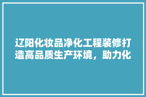 辽阳化妆品净化工程装修打造高品质生产环境，助力化妆品产业腾飞