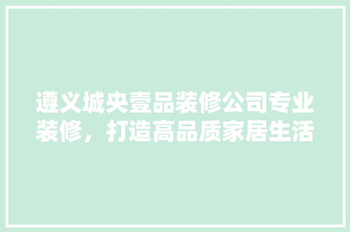 遵义城央壹品装修公司专业装修，打造高品质家居生活