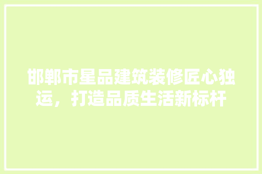 邯郸市星品建筑装修匠心独运，打造品质生活新标杆