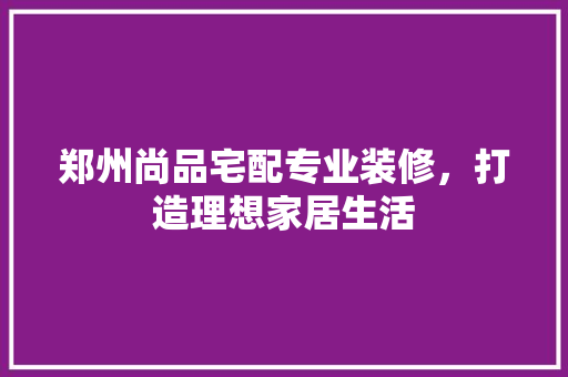 郑州尚品宅配专业装修，打造理想家居生活