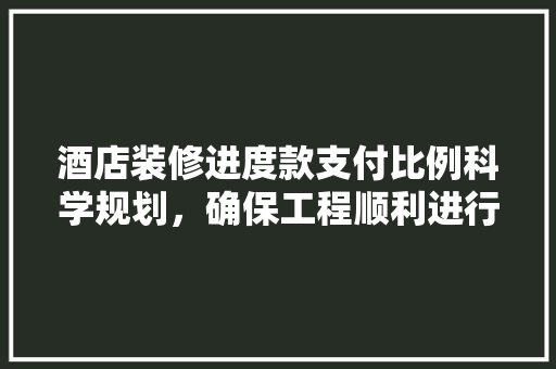 酒店装修进度款支付比例科学规划，确保工程顺利进行