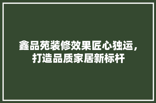 鑫品苑装修效果匠心独运，打造品质家居新标杆