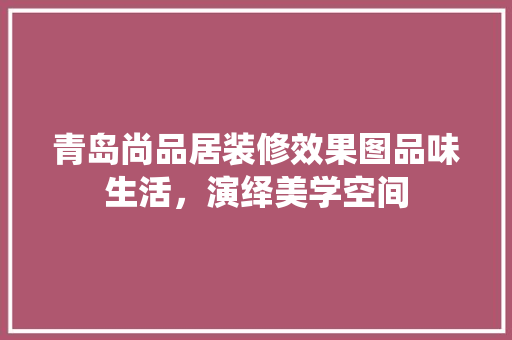 青岛尚品居装修效果图品味生活，演绎美学空间