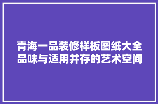 青海一品装修样板图纸大全品味与适用并存的艺术空间