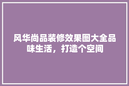 风华尚品装修效果图大全品味生活，打造个空间