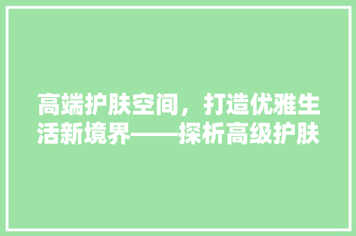 高端护肤空间，打造优雅生活新境界——探析高级护肤品店装修设计