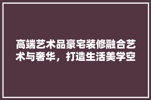 高端艺术品豪宅装修融合艺术与奢华，打造生活美学空间