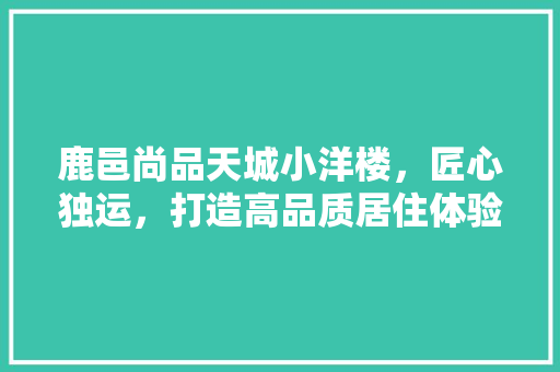 鹿邑尚品天城小洋楼，匠心独运，打造高品质居住体验