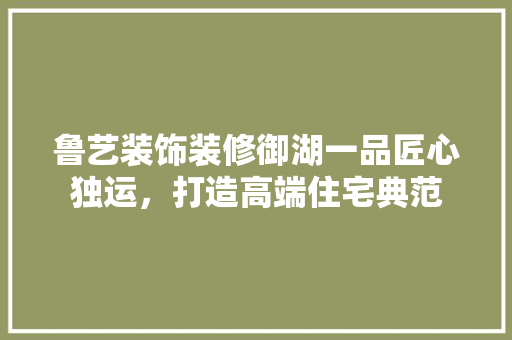 鲁艺装饰装修御湖一品匠心独运，打造高端住宅典范